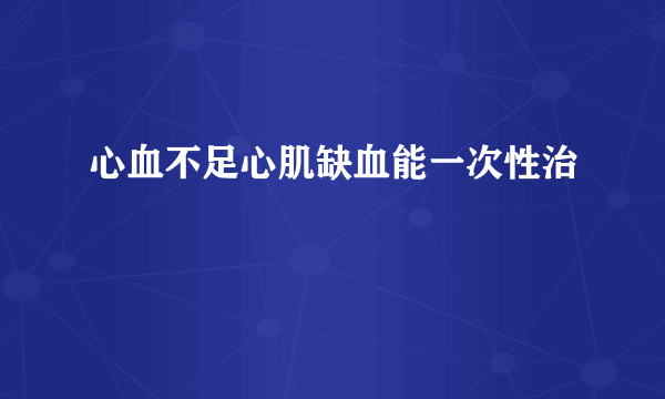 心血不足心肌缺血能一次性治