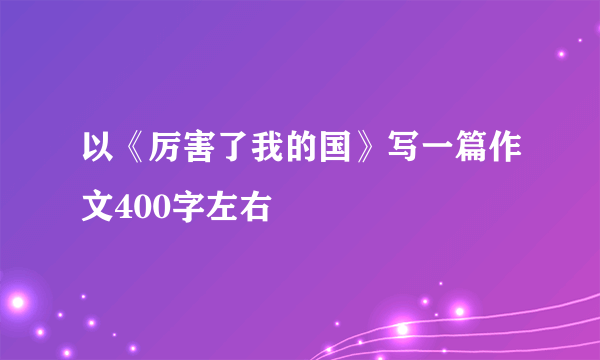 以《厉害了我的国》写一篇作文400字左右