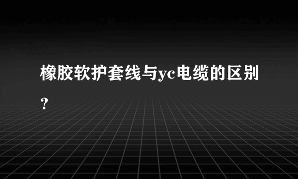 橡胶软护套线与yc电缆的区别？