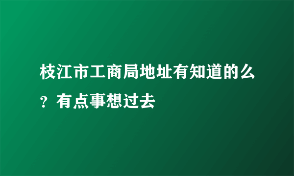 枝江市工商局地址有知道的么？有点事想过去