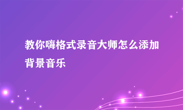 教你嗨格式录音大师怎么添加背景音乐