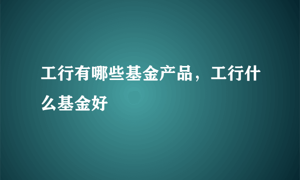 工行有哪些基金产品，工行什么基金好