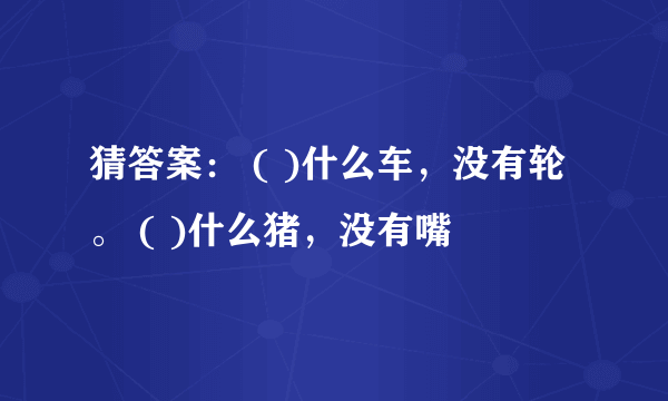 猜答案： ( )什么车，没有轮。 ( )什么猪，没有嘴