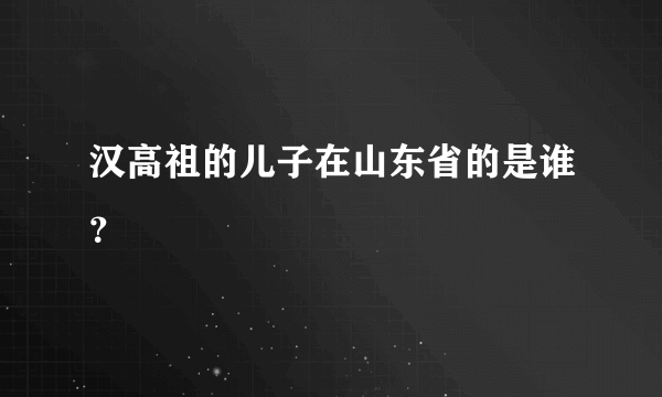 汉高祖的儿子在山东省的是谁？