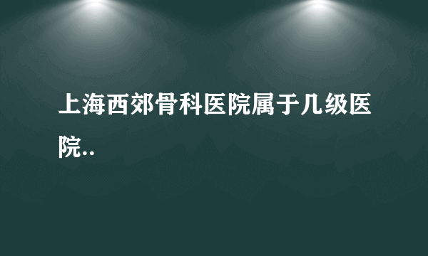 上海西郊骨科医院属于几级医院..