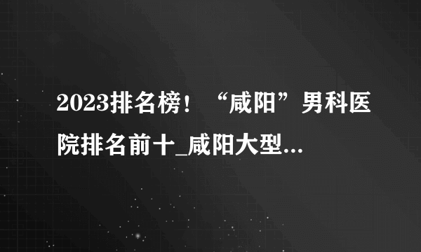 2023排名榜！“咸阳”男科医院排名前十_咸阳大型男科医院