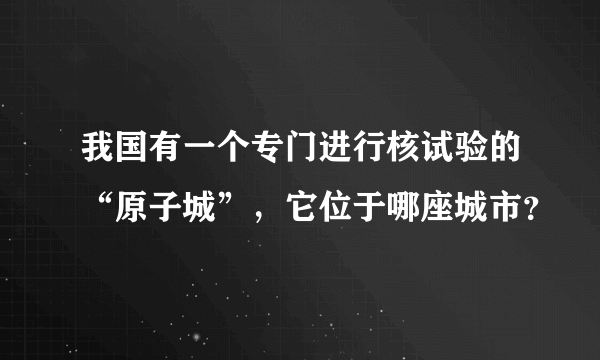 我国有一个专门进行核试验的“原子城”，它位于哪座城市？