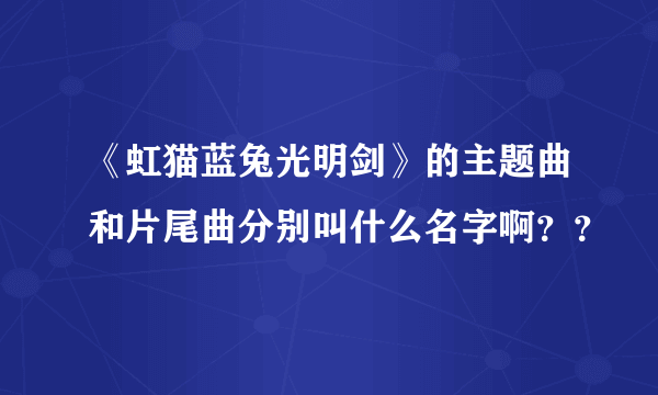 《虹猫蓝兔光明剑》的主题曲和片尾曲分别叫什么名字啊？？