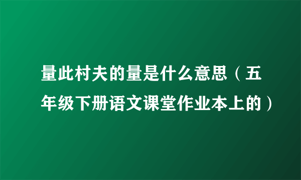 量此村夫的量是什么意思（五年级下册语文课堂作业本上的）