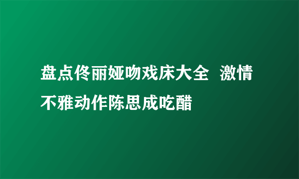 盘点佟丽娅吻戏床大全  激情不雅动作陈思成吃醋