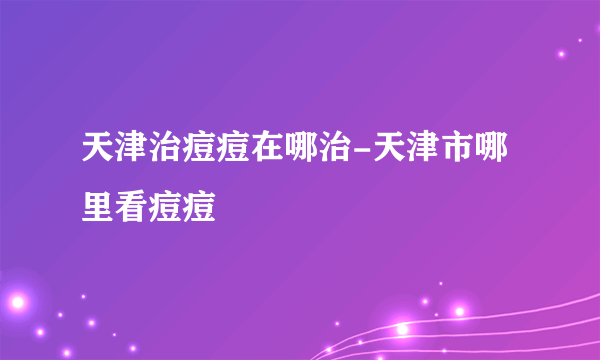 天津治痘痘在哪治-天津市哪里看痘痘