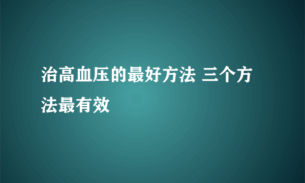 治高血压的最好方法 三个方法最有效