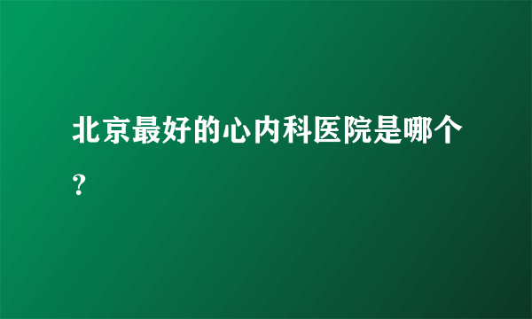 北京最好的心内科医院是哪个？