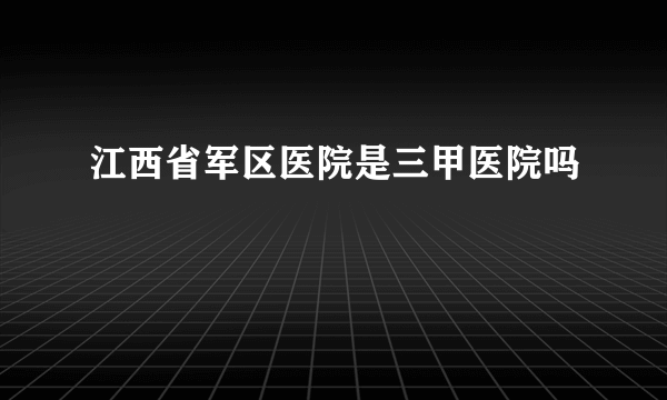 江西省军区医院是三甲医院吗