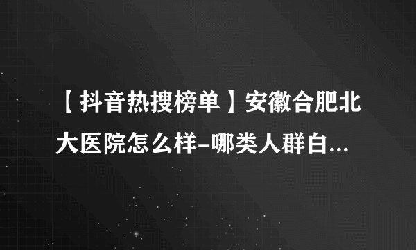 【抖音热搜榜单】安徽合肥北大医院怎么样-哪类人群白癜风病发几率高？