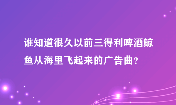 谁知道很久以前三得利啤酒鲸鱼从海里飞起来的广告曲？