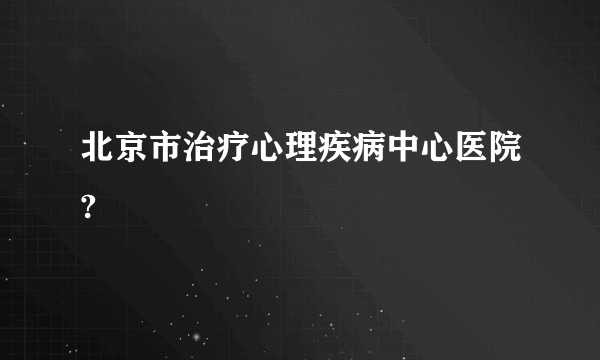 北京市治疗心理疾病中心医院?