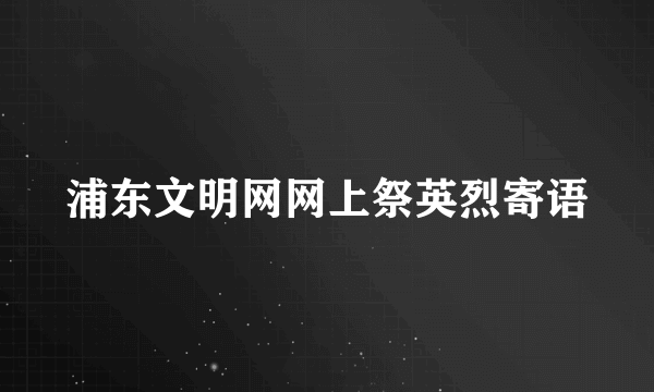 浦东文明网网上祭英烈寄语