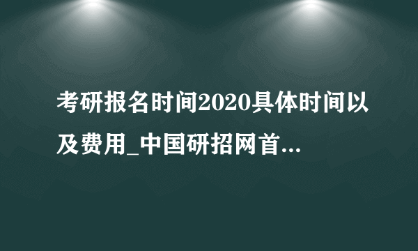 考研报名时间2020具体时间以及费用_中国研招网首页-国家考研网