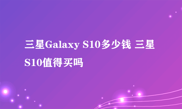 三星Galaxy S10多少钱 三星S10值得买吗