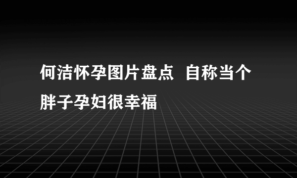 何洁怀孕图片盘点  自称当个胖子孕妇很幸福