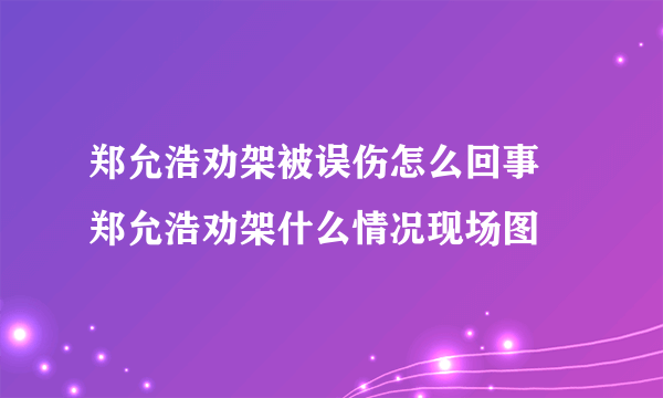 郑允浩劝架被误伤怎么回事 郑允浩劝架什么情况现场图