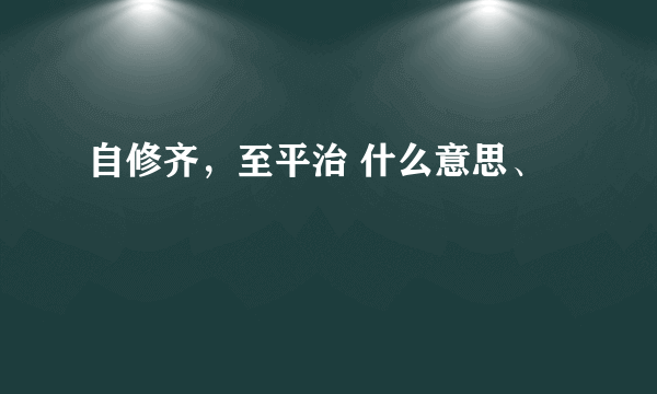 自修齐，至平治 什么意思、