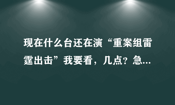 现在什么台还在演“重案组雷霆出击”我要看，几点？急急急急急急急急急急急急急急急！！！！！！！！！！