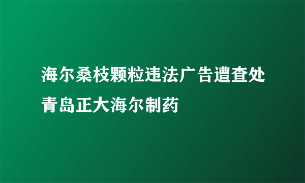 海尔桑枝颗粒违法广告遭查处青岛正大海尔制药