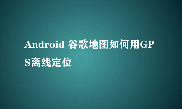 Android 谷歌地图如何用GPS离线定位