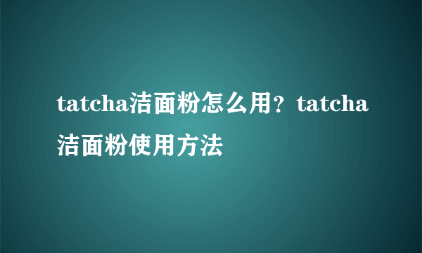 tatcha洁面粉怎么用？tatcha洁面粉使用方法