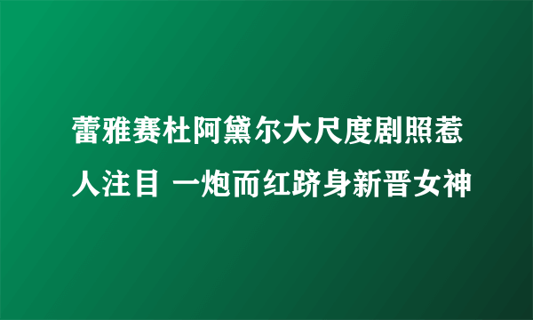 蕾雅赛杜阿黛尔大尺度剧照惹人注目 一炮而红跻身新晋女神