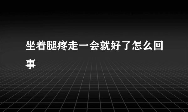 坐着腿疼走一会就好了怎么回事