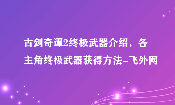 古剑奇谭2终极武器介绍，各主角终极武器获得方法-飞外网