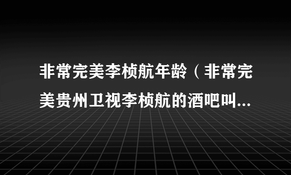 非常完美李桢航年龄（非常完美贵州卫视李桢航的酒吧叫什么名字在哪儿）资料_飞外网