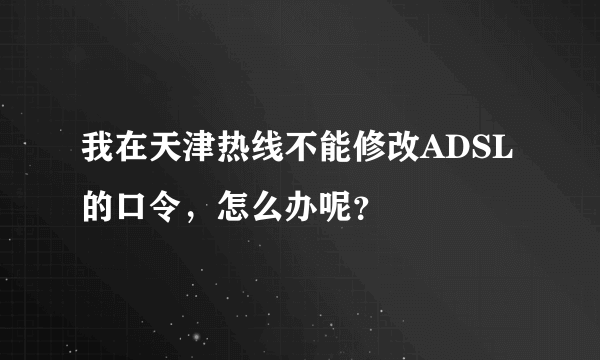 我在天津热线不能修改ADSL的口令，怎么办呢？