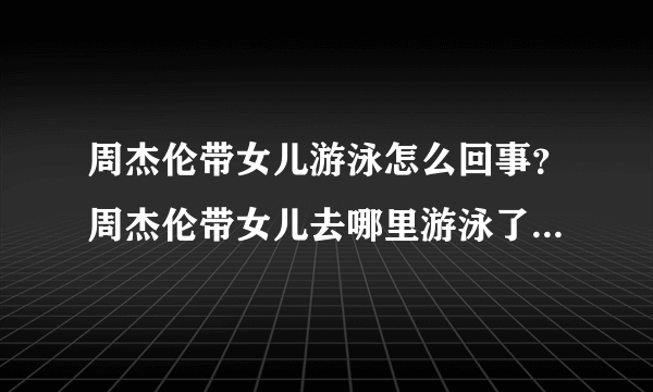 周杰伦带女儿游泳怎么回事？周杰伦带女儿去哪里游泳了现场图曝光