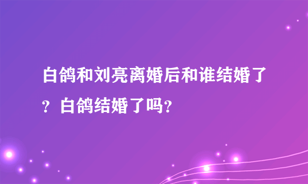 白鸽和刘亮离婚后和谁结婚了？白鸽结婚了吗？