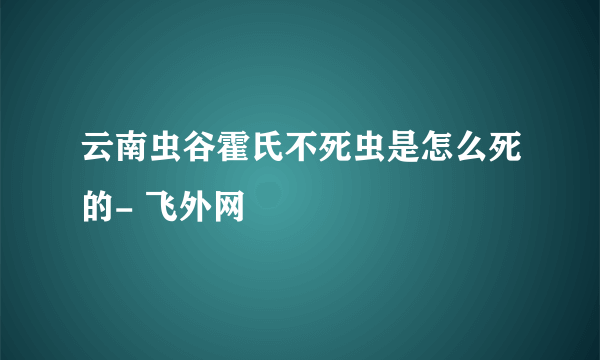 云南虫谷霍氏不死虫是怎么死的- 飞外网