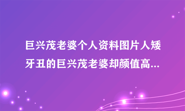 巨兴茂老婆个人资料图片人矮牙丑的巨兴茂老婆却颜值高_飞外网