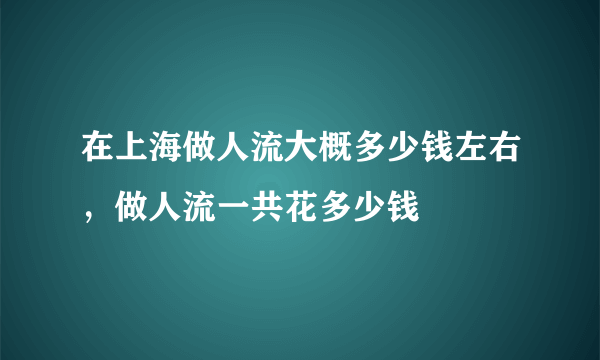 在上海做人流大概多少钱左右，做人流一共花多少钱