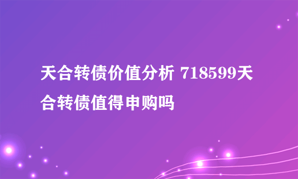 天合转债价值分析 718599天合转债值得申购吗