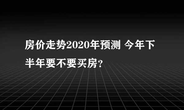 房价走势2020年预测 今年下半年要不要买房？