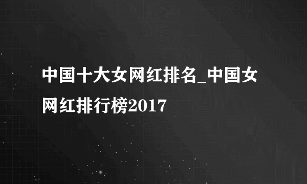 中国十大女网红排名_中国女网红排行榜2017