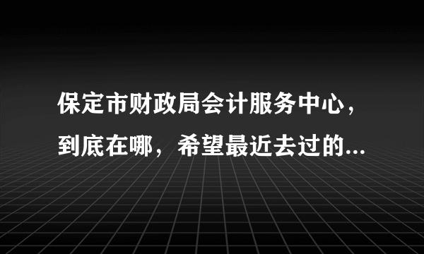 保定市财政局会计服务中心，到底在哪，希望最近去过的同学帮忙指点一下