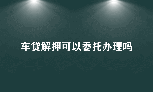 车贷解押可以委托办理吗