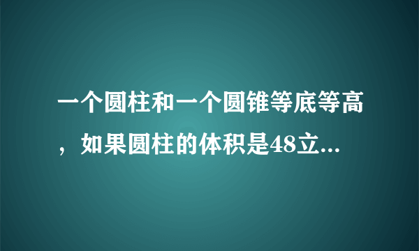 一个圆柱和一个圆锥等底等高，如果圆柱的体积是48立方厘米的圆锥的体