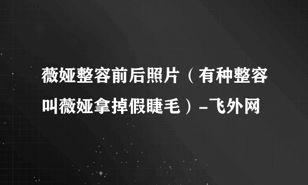 薇娅整容前后照片（有种整容叫薇娅拿掉假睫毛）-飞外网