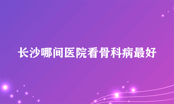 长沙哪间医院看骨科病最好