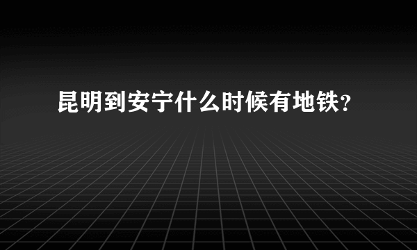 昆明到安宁什么时候有地铁？